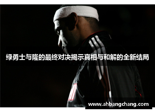 绿勇士与隆的最终对决揭示真相与和解的全新结局